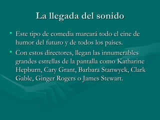 La llegada del sonido Este tipo de comedia marcará todo el cine de humor del futuro y de todos los países. Con estos directores, llegan las innumerables grandes estrellas de la pantalla como Katharine Hepburn, Cary Grant, Barbara Stanwyck, Clark Gable, Ginger Rogers o James Stewart. 