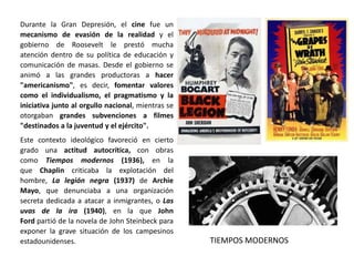 Este contexto ideológico favoreció en cierto
grado una actitud autocrítica, con obras
como Tiempos modernos (1936), en la
que Chaplin criticaba la explotación del
hombre, La legión negra (1937) de Archie
Mayo, que denunciaba a una organización
secreta dedicada a atacar a inmigrantes, o Las
uvas de la ira (1940), en la que John
Ford partió de la novela de John Steinbeck para
exponer la grave situación de los campesinos
estadounidenses.
Durante la Gran Depresión, el cine fue un
mecanismo de evasión de la realidad y el
gobierno de Roosevelt le prestó mucha
atención dentro de su política de educación y
comunicación de masas. Desde el gobierno se
animó a las grandes productoras a hacer
"americanismo", es decir, fomentar valores
como el individualismo, el pragmatismo y la
iniciativa junto al orgullo nacional, mientras se
otorgaban grandes subvenciones a filmes
"destinados a la juventud y el ejército".
TIEMPOS MODERNOS
 