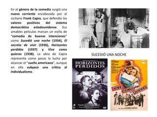 En el género de la comedia surgió una
nueva corriente encabezada por el
siciliano Frank Capra, que defendía los
valores positivos del sistema
democrático estadounidense. Sus
amables películas marcan un estilo de
“comedia de buenas intenciones"
como Sucedió una noche (1934), El
secreto de vivir (1936), Horizontes
perdidos (1937) y Vive como
quieras (1938). La obra de Capra
representa como pocas la lucha por
alcanzar el “sueño americano", aunque
en ella subyace una crítica al
individualismo.
SUCEDIÓ UNA NOCHE
 