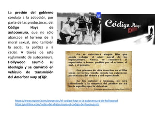 La presión del gobierno
condujo a la adopción, por
parte de las productoras, del
Código Hays de
autocensura, que no sólo
abarcaba el terreno de la
moral sexual, sino también
la social, la política y la
racial. A través de este
reglamento de autocensura,
Hollywood asumió su
ideología y se convirtió en
vehículo de transmisión
del American way of life.
https://www.espinof.com/proyectos/el-codigo-hays-o-la-autocensura-de-hollywood
https://enfilme.com/notas-del-dia/censura-el-codigo-del-buen-gusto
 