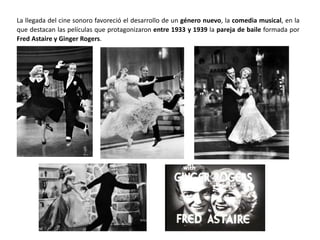 La llegada del cine sonoro favoreció el desarrollo de un género nuevo, la comedia musical, en la
que destacan las películas que protagonizaron entre 1933 y 1939 la pareja de baile formada por
Fred Astaire y Ginger Rogers.
 