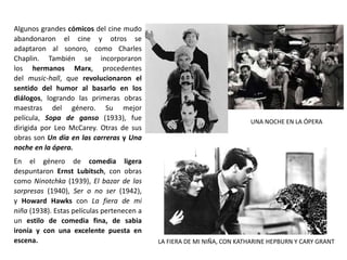 Algunos grandes cómicos del cine mudo
abandonaron el cine y otros se
adaptaron al sonoro, como Charles
Chaplin. También se incorporaron
los hermanos Marx, procedentes
del music-hall, que revolucionaron el
sentido del humor al basarlo en los
diálogos, logrando las primeras obras
maestras del género. Su mejor
película, Sopa de ganso (1933), fue
dirigida por Leo McCarey. Otras de sus
obras son Un día en las carreras y Una
noche en la ópera.
En el género de comedia ligera
despuntaron Ernst Lubitsch, con obras
como Ninotchka (1939), El bazar de las
sorpresas (1940), Ser o no ser (1942),
y Howard Hawks con La fiera de mi
niña (1938). Estas películas pertenecen a
un estilo de comedia fina, de sabia
ironía y con una excelente puesta en
escena.
UNA NOCHE EN LA ÓPERA
LA FIERA DE MI NIÑA, CON KATHARINE HEPBURN Y CARY GRANT
 