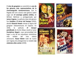 El cine de gangsters se convirtió en uno de
los géneros más representativos de la
cinematografía norteamericana. Con la
llegada del cine sonoro este género cobró
auge con El enemigo público (1931), de
William Wellman y protagonizada por
James Cagney. La película clave del género
fue Scarface, El terror del hampa (1932),
donde Howard Hawks retrata la figura del
gangster italoamericano Al Capone. En
1936, la película El bosque
petrificado de Archie Mayo reveló al actor
Humphrey Bogart, cuya personalidad dio
lugar a uno de los arquetipos románticos
más sólidos del cine clásico
americano. Raoul Walsh rodó de nuevo
con Cagney de protagonista la notable Los
violentos años veinte (1939).
 