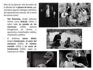 Otro de los géneros más fecundos de
la década fue el género de terror, que
incorporó algunos hallazgos estilísticos
del expresionismo alemán, de la mano
de autores como:
- Tod Browning, dirigió películas
míticas como Drácula (1931) y
sobre todo La parada de los
monstruos (1932), película
transgresora de normas y
apariencias, inclasificable, maldita,
impactante y poética.
- El británico James Whale
dirigió Frankenstein, el autor del
monstruo (1931), El hombre
invisible (1933) y La novia de
Frankenstein (1935), según un
relato de H.G. Wells.
 