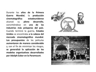 Durante los años de la Primera
Guerra Mundial, la producción
cinematográfica estadounidense
alcanzó su pleno desarrollo,
convirtiéndose en una de las
industrias más prósperas del país.
Cuando terminó la guerra, Estados
Unidos se encontraba a la cabeza del
mercado cinematográfico mundial.
Los presupuestos de las películas
aumentaron de manera considerable
y, con el fin de minimizar los riesgos,
se generalizó la aplicación de los
modelos organizativos desarrollados
por Adolph Zukor en la Paramount.
 