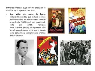 Entre los cineastas cuya obra no encaja en la
clasificación por género destacan:
- King Vidor, con obras de fuerte
compromiso social, que incluso servirán
de inspiración a los neorrealistas, como El
gran desfile (1925) o El pan nuestro de
cada día (1934). También
rodó ¡Aleluya! (1929), interpretada sólo
por afroamericanos y en la que el sonido
toma por primera vez relevancia artística
dentro del cine.
 