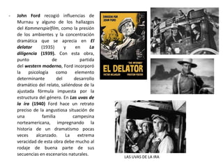 - John Ford recogió influencias de
Murnau y alguno de los hallazgos
del Kammerspielfilm, como la presión
de los ambientes y la concentración
dramática que se aprecia en El
delator (1935) y en La
diligencia (1939). Con esta obra,
punto de partida
del western moderno, Ford incorporó
la psicología como elemento
determinante del desarrollo
dramático del relato, saliéndose de la
ajustada fórmula impuesta por la
estructura del género. En Las uvas de
la ira (1940) Ford hace un retrato
preciso de la angustiosa situación de
una familia campesina
norteamericana, impregnando la
historia de un dramatismo pocas
veces alcanzado. La extrema
veracidad de esta obra debe mucho al
rodaje de buena parte de sus
secuencias en escenarios naturales.
LAS UVAS DE LA IRA
 