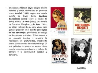 - El alsaciano William Wyler adaptó al cine
novelas y obras dramáticas en películas
como Jezabel (1938), según una novela
sureña de Owen Davis, Cumbres
borrascosas (1939), sobre la novela de
Emily Brönte, La carta (1940), una novela
de Somerset Maugham, y La loba (1941),
de Lillian Hellman. En su obra, Wyler hace
gala de precisión en el estudio psicológico
de los personajes, priorizando el trabajo
de los actores y actrices. Wyler recurre a
un montaje invisible y propone la
realización en profundidad, mostrando
varios planos dentro de una toma larga. En
sus películas la puesta en escena tiene
mucha importancia, así como el trabajo de
cámara y la continuidad espacial y
temporal.
LA LOBA
 