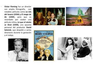 - Víctor Fleming fue un director
con amplia filmografía, con
notables películas como La isla
del tesoro (1934) y El mago de
Oz (1939), pero que es
recordado por acabar una
película mítica, Lo que el viento
se llevó (1939), una apuesta
personal del productor David
Selznick, que despidió a varios
directores durante la gestación
y el rodaje.
 