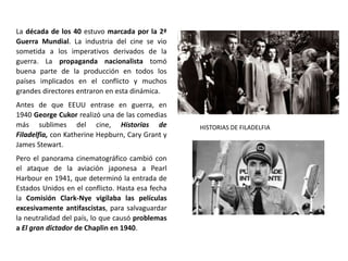 La década de los 40 estuvo marcada por la 2ª
Guerra Mundial. La industria del cine se vio
sometida a los imperativos derivados de la
guerra. La propaganda nacionalista tomó
buena parte de la producción en todos los
países implicados en el conflicto y muchos
grandes directores entraron en esta dinámica.
Antes de que EEUU entrase en guerra, en
1940 George Cukor realizó una de las comedias
más sublimes del cine, Historias de
Filadelfia, con Katherine Hepburn, Cary Grant y
James Stewart.
Pero el panorama cinematográfico cambió con
el ataque de la aviación japonesa a Pearl
Harbour en 1941, que determinó la entrada de
Estados Unidos en el conflicto. Hasta esa fecha
la Comisión Clark-Nye vigilaba las películas
excesivamente antifascistas, para salvaguardar
la neutralidad del país, lo que causó problemas
a El gran dictador de Chaplin en 1940.
HISTORIAS DE FILADELFIA
 