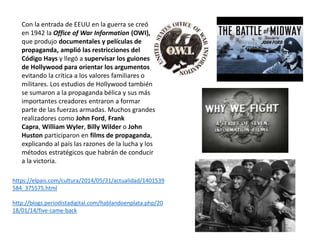 Con la entrada de EEUU en la guerra se creó
en 1942 la Office of War Information (OWI),
que produjo documentales y películas de
propaganda, amplió las restricciones del
Código Hays y llegó a supervisar los guiones
de Hollywood para orientar los argumentos,
evitando la crítica a los valores familiares o
militares. Los estudios de Hollywood también
se sumaron a la propaganda bélica y sus más
importantes creadores entraron a formar
parte de las fuerzas armadas. Muchos grandes
realizadores como John Ford, Frank
Capra, William Wyler, Billy Wilder o John
Huston participaron en films de propaganda,
explicando al país las razones de la lucha y los
métodos estratégicos que habrán de conducir
a la victoria.
https://elpais.com/cultura/2014/05/31/actualidad/1401539
584_375575.html
http://blogs.periodistadigital.com/hablandoenplata.php/20
18/01/14/five-came-back
 