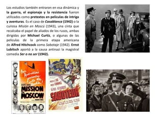 Los estudios también entraron en esa dinámica y
la guerra, el espionaje y la resistencia fueron
utilizados como pretextos en películas de intriga
y aventuras. Es el caso de Casablanca (1942) o la
curiosa Misión en Moscú (1943), una cinta que
recalcaba el papel de aliados de los rusos, ambas
dirigidas por Michael Curtiz, o algunas de las
películas de la primera etapa americana
de Alfred Hitchcock como Sabotaje (1942). Ernst
Lubitsch aportó a la causa antinazi la magistral
comedia Ser o no ser (1942).
 