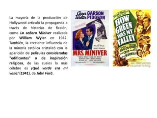 La mayoría de la producción de
Hollywood articuló la propaganda a
través de historias de ficción,
como La señora Miniver realizada
por William Wyler en 1942.
También, la creciente influencia de
la minoría católica cristalizó con la
aparición de películas consideradas
"edificantes" o de inspiración
religiosa, de las cuales la más
célebre es ¡Qué verde era mi
valle! (1941), de John Ford.
 