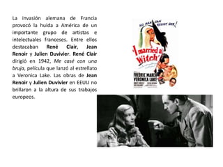 La invasión alemana de Francia
provocó la huida a América de un
importante grupo de artistas e
intelectuales franceses. Entre ellos
destacaban René Clair, Jean
Renoir y Julien Duvivier. René Clair
dirigió en 1942, Me casé con una
bruja, película que lanzó al estrellato
a Veronica Lake. Las obras de Jean
Renoir y Julien Duvivier en EEUU no
brillaron a la altura de sus trabajos
europeos.
 