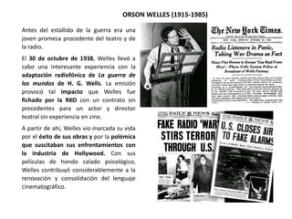 ORSON WELLES (1915-1985)
Antes del estallido de la guerra era una
joven promesa procedente del teatro y de
la radio.
El 30 de octubre de 1938, Welles llevó a
cabo una interesante experiencia con la
adaptación radiofónica de La guerra de
los mundos de H. G. Wells. La emisión
provocó tal impacto que Welles fue
fichado por la RKO con un contrato sin
precedentes para un actor y director
teatral sin experiencia en cine.
A partir de ahí, Welles vio marcada su vida
por el éxito de sus obras y por la polémica
que suscitaban sus enfrentamientos con
la industria de Hollywood. Con sus
películas de hondo calado psicológico,
Welles contribuyó considerablemente a la
renovación y consolidación del lenguaje
cinematográfico.
 