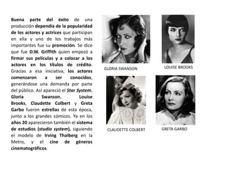 Buena parte del éxito de una
producción dependía de la popularidad
de los actores y actrices que participan
en ella y uno de los trabajos más
importantes fue su promoción. Se dice
que fue D.W. Griffith quien empezó a
firmar sus películas y a colocar a los
actores en los títulos de crédito.
Gracias a esa iniciativa, los actores
comenzaron a ser conocidos,
generándose una demanda por parte
del público. Así apareció el Star System.
Gloria Swanson, Louise
Brooks, Claudette Colbert y Greta
Garbo fueron estrellas de esta época,
junto a los grandes cómicos. Ya en los
años 20 aparecieron también el sistema
de estudios (studio system), siguiendo
el modelo de Irving Thalberg en la
Metro, y el cine de géneros
cinematográficos.
GLORIA SWANSON LOUISE BROOKS
CLAUDETTE COLBERT GRETA GARBO
 