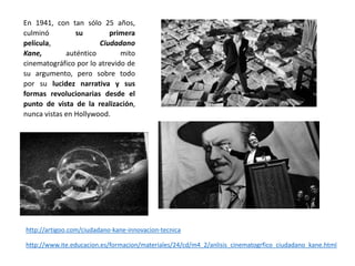 En 1941, con tan sólo 25 años,
culminó su primera
película, Ciudadano
Kane, auténtico mito
cinematográfico por lo atrevido de
su argumento, pero sobre todo
por su lucidez narrativa y sus
formas revolucionarias desde el
punto de vista de la realización,
nunca vistas en Hollywood.
http://artigoo.com/ciudadano-kane-innovacion-tecnica
http://www.ite.educacion.es/formacion/materiales/24/cd/m4_2/anlisis_cinematogrfico_ciudadano_kane.html
 
