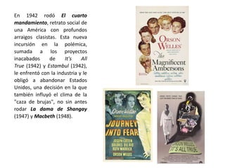 En 1942 rodó El cuarto
mandamiento, retrato social de
una América con profundos
arraigos clasistas. Esta nueva
incursión en la polémica,
sumada a los proyectos
inacabados de It's All
True (1942) y Estambul (1942),
le enfrentó con la industria y le
obligó a abandonar Estados
Unidos, una decisión en la que
también influyó el clima de la
"caza de brujas", no sin antes
rodar La dama de Shangay
(1947) y Macbeth (1948).
 