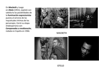 En Macbeth y luego
en Otelo (1951), explotó con
sabiduría las posibilidades de
la iluminación expresionista
puesta al servicio de las
inquietudes íntimas de los
personajes. Cerró su etapa
shakesperiana con
Campanadas a medianoche,
rodada en España en 1966.
MACBETH
OTELO
 