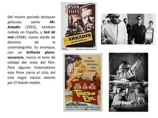 Del mismo período destacan
películas como Mr.
Arkadin (1955), también
rodada en España, y Sed de
mal (1958), nuevo alarde de
dominio de la
cinematografía. Su arranque,
con un brillante plano-
secuencia, marca el tono de
calidad del resto del film.
Para algunos historiadores
este filme cierra el ciclo del
cine negro clásico abierto
por El halcón maltés.
 