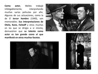 Como actor, Welles trabajó
infatigablemente, interpretando
muchas varias películas por año.
Algunas de sus actuaciones, como la
de El tercer hombre (1949), son
memorables. Sus interpretaciones de
Otelo, Kane, Falstaff y otras muchas
en las que se dirigía a sí mismo,
demuestran que su talento como
actor es tan grande como el que
manifestó en otras muchas facetas.
 