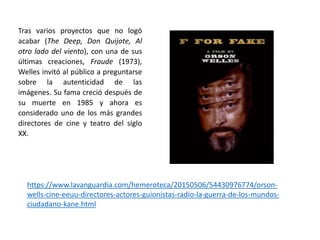 Tras varios proyectos que no logó
acabar (The Deep, Don Quijote, Al
otro lado del viento), con una de sus
últimas creaciones, Fraude (1973),
Welles invitó al público a preguntarse
sobre la autenticidad de las
imágenes. Su fama creció después de
su muerte en 1985 y ahora es
considerado uno de los más grandes
directores de cine y teatro del siglo
XX.
https://www.lavanguardia.com/hemeroteca/20150506/54430976774/orson-
wells-cine-eeuu-directores-actores-guionistas-radio-la-guerra-de-los-mundos-
ciudadano-kane.html
 
