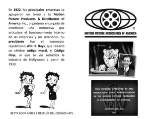 En 1922, las principales empresas se
agruparon en torno a la Motion
Picture Producers & Distributors of
America Inc., organismo encargado de
establecer una normativa que
articulase el funcionamiento interno
de las empresas y sus relaciones. Su
presidente fue el exsenador
republicano Will H. Hays, que redactó
un célebre código moral, el Código
Hays, al que se vio sometida la
industria de Hollywood a partir de
1930.
BETTY BOOP ANTES Y DESPUÉS DEL CÓDIGO HAYS
 