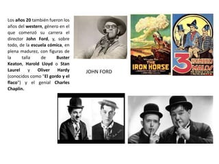 Los años 20 también fueron los
años del western, género en el
que comenzó su carrera el
director John Ford, y, sobre
todo, de la escuela cómica, en
plena madurez, con figuras de
la talla de Buster
Keaton, Harold Lloyd o Stan
Laurel y Oliver Hardy
(conocidos como "El gordo y el
flaco") y el genial Charles
Chaplin.
JOHN FORD
 