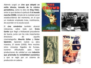 Además surgió un cine que adoptó un
estilo directo, tomado de la crónica
periodística, como la obra de King Vidor,
entre la que destaca la película Y el mundo
marcha (1928), retrato de la realidad social
estadounidense del momento, en el que
un modesto empleado trata, inútilmente,
de ascender en la escala social.
El cine romántico también alcanzó
relevancia, sobre todo con Greta
Garbo que llegó a Hollywood procedente
de Suecia, junto con los más importantes
directores de aquella
cinematografía: Mauritz Stiller y Victor
Sjöström. Sjöström realizó su obra
maestra, El viento (1920). Pero muchos
otros cineastas llegados de Europa,
tuvieron dificultades para hacer
producciones de calidad en una industria
que priorizaba la rentabilidad económica
y que se regía por un sistema de
producción en cadena.
 
