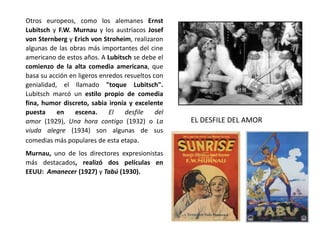 Otros europeos, como los alemanes Ernst
Lubitsch y F.W. Murnau y los austríacos Josef
von Sternberg y Erich von Stroheim, realizaron
algunas de las obras más importantes del cine
americano de estos años. A Lubitsch se debe el
comienzo de la alta comedia americana, que
basa su acción en ligeros enredos resueltos con
genialidad, el llamado "toque Lubitsch".
Lubitsch marcó un estilo propio de comedia
fina, humor discreto, sabia ironía y excelente
puesta en escena. El desfile del
amor (1929), Una hora contigo (1932) o La
viuda alegre (1934) son algunas de sus
comedias más populares de esta etapa.
Murnau, uno de los directores expresionistas
más destacados, realizó dos películas en
EEUU: Amanecer (1927) y Tabú (1930).
EL DESFILE DEL AMOR
 