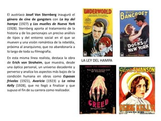 El austríaco Josef Von Sternberg inauguró el
género de cine de gangsters con La ley del
hampa (1927) y Los muelles de Nueva York
(1928). Sternberg aporta al tratamiento de la
historia y de los personajes un preciso análisis
de tipos y del entorno social en el que se
mueven y una visión romántica de la rebeldía,
próxima al anarquismo, que no abandonaría a
lo largo de toda su filmografía.
En esta misma línea realista, destaca la obra
de Erich von Stroheim, que muestra, desde
una óptica personal, un universo decadente y
perverso y analiza los aspectos más bajos de la
condición humana en obras como Esposas
frívolas (1921), Avaricia (1923) y La reina
Kelly (1928), que no llegó a finalizar y que
supuso el fin de su carrera como realizador.
LA LEY DEL HAMPA
 