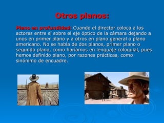 Otros planos: Plano en profundidad:  Cuando el director coloca a los actores entre sí sobre el eje óptico de la cámara dejando a unos en primer plano y a otros en plano general o plano americano. No se habla de dos planos, primer plano o segundo plano, como haríamos en lenguaje coloquial, pues hemos definido plano, por razones prácticas, como sinónimo de encuadre.  