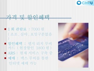 가격 및 할인혜택 1 회 관람료  :  7000 원 ( 조조 , 심야 , 요일구분없음 ) 할인혜택  :   엘지 리치 무비카드  ( 현장할인  1800 원 ) ARS :   현재 서비스 구축 중  예매  :   맥스 무비를 통한  인터넷 예매 가능 