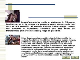 Le confiesa que ha tenido un sueño con él. El incauto facultativo cae en la trampa y le responde con el santo y seña que inicia la fatal relación: "Yo también tuve un sueño contigo". Desde ese momento el espectador sospecha que este sueño se transformará primero en realidad y luego en pesadilla. Estos dos personajes no están solos. Habitan un villorrio costero, Puerto Faro (seudónimo fílmico para nuestra mágica, pintoresca, nostálgica y popular Cartagena). El médico es casado con una atractiva mujer que comienza a descubrir grietas en su relación conyugal. El matrimonio tiene una hija adolescente, defensora a fondo de los derechos femeninos, incluyendo la arriesgada libertad de amar y descubrir los errores por medio de su propia experiencia. La adolescente considera que las lecciones, aunque vengan de parte de los padres, no sirven, máxime si éstos carecen de autoridad moral. 