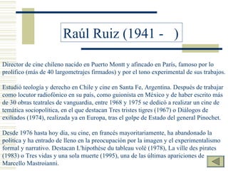 Raúl Ruiz (1941 -  ) Director de cine chileno nacido en Puerto Montt y afincado en París, famoso por lo prolífico (más de 40 largometrajes firmados) y por el tono experimental de sus trabajos.   Estudió teología y derecho en Chile y cine en Santa Fe, Argentina. Después de trabajar como locutor radiofónico en su país, como guionista en México y de haber escrito más de 30 obras teatrales de vanguardia, entre 1968 y 1975 se dedicó a realizar un cine de temática sociopolítica, en el que destacan Tres tristes tigres (1967) o Diálogos de exiliados (1974), realizada ya en Europa, tras el golpe de Estado del general Pinochet.   Desde 1976 hasta hoy día, su cine, en francés mayoritariamente, ha abandonado la política y ha entrado de lleno en la preocupación por la imagen y el experimentalismo formal y narrativo. Destacan L'hipothèse du tableau volé (1978), La ville des pirates (1983) o Tres vidas y una sola muerte (1995), una de las últimas apariciones de Marcello Mastroianni. 