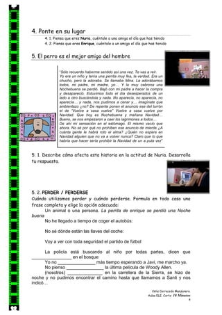 Celia Carracedo Manzanera.
Aulas ELE. Corto: 10 Minutos
4
4. Ponte en su lugar
4. 1. Piensa que eres Nuria, cuéntale a una amiga el día que has tenido
4. 2. Piensa que eres Enrique, cuéntale a un amigo el día que has tenido
5. El perro es el mejor amigo del hombre
5. 1. Describe cómo afecta esta historia en la actitud de Nuria. Desarrolla
tu respuesta.
5. 2. PERDER / PERDERSE
Cuándo utilizamos perder y cuándo perderse. Formula en todo caso una
frase completa y elige la opción adecuada:
Un animal o una persona. La perrita de enrique se perdió una Noche
buena
No he llegado a tiempo de coger el autobús:
No sé dónde están las llaves del coche:
Voy a ver con toda seguridad el partido de fútbol
La policía está buscando al niño por todas partes, dicen que
________________ en el bosque
Yo no _______________ más tiempo esperando a Javi, me marcho ya.
No pienso _______________ la última película de Woody Allen.
(nosotros) ______________ en la carretera de la Sierra, se hizo de
noche y no pudimos encontrar el camino hasta que llamamos a Santi y nos
indicó…
“Sólo recuerdo haberme sentido así una vez. Te vas a reír.
Yo era un niño y tenía una perrita muy fea, la verdad. Era un
chucho, pero la adoraba. Se llamaba Mina. La adorábamos
todos, mi padre, mi madre, yo… Y la muy cabrona una
Nochebuena se perdió. Bajó con mi padre a hacer la compra
y desapareció. Estuvimos todo el día desesperados de un
lado a otro buscándola y nada. No aparecía, no aparecía, no
aparecía… y nada, nos pudimos a cenar y… imagínate que
ambientazo ¿no? De repente ponen el anuncio ese del turrón
el de “Vuelve a casa vuelve” Vuelve a casa vuelve por
Navidad. Que hoy es Nochebuena y mañana Navidad…
Bueno, se nos empezaron a caer los lagrimones a todos…
De ahí mi sensación en el estómago. El mismo vacío que
ahora. No sé por qué no prohíben ese anuncio de mierda ¿A
cuánta gente le habrá roto el alma? ¿Quién no espera en
Navidad alguien que no va a volver nunca? Claro que lo que
habría que hacer sería prohibir la Navidad de un a puta vez”
 