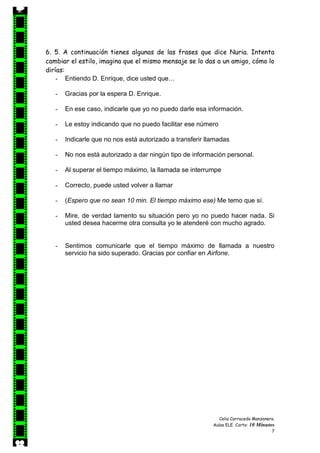 Celia Carracedo Manzanera.
Aulas ELE. Corto: 10 Minutos
7
6. 5. A continuación tienes algunas de las frases que dice Nuria. Intenta
cambiar el estilo, imagina que el mismo mensaje se lo das a un amigo, cómo lo
dirías:
- Entiendo D. Enrique, dice usted que…
- Gracias por la espera D. Enrique.
- En ese caso, indicarle que yo no puedo darle esa información.
- Le estoy indicando que no puedo facilitar ese número
- Indicarle que no nos está autorizado a transferir llamadas
- No nos está autorizado a dar ningún tipo de información personal.
- Al superar el tiempo máximo, la llamada se interrumpe
- Correcto, puede usted volver a llamar
- (Espero que no sean 10 min. El tiempo máximo ese) Me temo que sí.
- Mire, de verdad lamento su situación pero yo no puedo hacer nada. Si
usted desea hacerme otra consulta yo le atenderé con mucho agrado.
- Sentimos comunicarle que el tiempo máximo de llamada a nuestro
servicio ha sido superado. Gracias por confiar en Airfone.
 