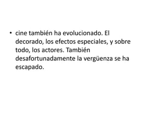 • cine también ha evolucionado. El
  decorado, los efectos especiales, y sobre
  todo, los actores. También
  desafortunadamente la vergüenza se ha
  escapado.
 