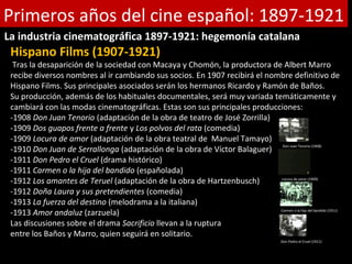 Primeros años del cine español: 1897-1921
La industria cinematográfica 1897-1921: hegemonía catalana
 Hispano Films (1907-1921)
  Tras la desaparición de la sociedad con Macaya y Chomón, la productora de Albert Marro
 recibe diversos nombres al ir cambiando sus socios. En 1907 recibirá el nombre definitivo de
 Hispano Films. Sus principales asociados serán los hermanos Ricardo y Ramón de Baños.
 Su producción, además de los habituales documentales, será muy variada temáticamente y
 cambiará con las modas cinematográficas. Estas son sus principales producciones:
 -1908 Don Juan Tenorio (adaptación de la obra de teatro de José Zorrilla)
 -1909 Dos guapos frente a frente y Los polvos del rata (comedia)
 -1909 Locura de amor (adaptación de la obra teatral de Manuel Tamayo)
 -1910 Don Juan de Serrallonga (adaptación de la obra de Víctor Balaguer)
                                                                             Don Juan Tenorio (1908)


 -1911 Don Pedro el Cruel (drama histórico)
 -1911 Carmen o la hija del bandido (españolada)
 -1912 Los amantes de Teruel (adaptación de la obra de Hartzenbusch)        Locura de amor (1909)


 -1912 Doña Laura y sus pretendientes (comedia)
 -1913 La fuerza del destino (melodrama a la italiana)
 -1913 Amor andaluz (zarzuela)                                              Carmen o la hija del bandido (1911)


 Las discusiones sobre el drama Sacrificio llevan a la ruptura
 entre los Baños y Marro, quien seguirá en solitario.
                                                                                           Don Pedro el Cruel (1911)
 