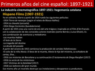 Primeros años del cine español: 1897-1921
La industria cinematográfica 1897-1921: hegemonía catalana
 Hispano Films (1907-1921)
 Ya en solitario, Marro a partir de 1914 rueda las siguientes películas:
 -1914 Tierra de naranjos (según el relato de Blasco Ibáñez)
 -1914 La chavala (zarzuela)
 -1914 Diego Corrientes (bandolerismo)
 A partir de 1915 crea una «serie de oro del arte trágico» inspirado en el Film d’Art francés
 con la colaboración de dos conocidos actores teatrales (Jaime Borrás y Luisa Oliván). Es
 una combinación de aventuras y melodrama:
 -Los muertos hablan
 -El león de la Sierra
 -La tragedia del destino
 -La deuda del pasado
 A partir del verano de 1915 comienza la producción de seriales folletinescos:
 -El ciclo de la niña Alexia: El beso de la muerta, Alexia la hija del misterio, La echadora de
 cartas, Elva…
 -1916 Los misterios de Barcelona y su continuación El testamento de Diego Rocafort (1917)
 -1916 La secta de los misteriosos
 -1917 Víctimas de la fatalidad (1917)
 -1918 Los ladrones del gran mundo.
 Ese mismo año un incendio destruye sus instalaciones y desaparece su productora.
 