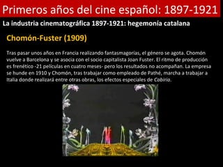 Primeros años del cine español: 1897-1921
La industria cinematográfica 1897-1921: hegemonía catalana

 Chomón-Fuster (1909)
 Tras pasar unos años en Francia realizando fantasmagorías, el género se agota. Chomón
 vuelve a Barcelona y se asocia con el socio capitalista Joan Fuster. El ritmo de producción
 es frenético -21 películas en cuatro meses- pero los resultados no acompañan. La empresa
 se hunde en 1910 y Chomón, tras trabajar como empleado de Pathé, marcha a trabajar a
 Italia donde realizará entre otras obras, los efectos especiales de Cabiria.
 