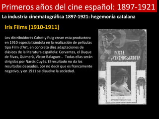 Primeros años del cine español: 1897-1921
La industria cinematográfica 1897-1921: hegemonía catalana

 Iris Films (1910-1911)
 Los distribuidores Cabot y Puig crean esta productora
 en 1910 especializándola en la realización de películas
 tipo Film d’Art, en concreto diez adaptaciones de
 clásicos de la literatura española: Cervantes, el Duque
 de Rivas, Guimerà, Víctor Balaguer… Todas ellas serán
 dirigidas por Narcís Cuyàs. El resultado no da los
 resultados deseados, por no decir que es francamente
 negativo, y en 1911 se disuelve la sociedad.
 