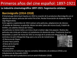 Primeros años del cine español: 1897-1921
La industria cinematográfica 1897-1921: hegemonía catalana

 Barcinógrafo (1914-1918)
 El dramaturgo Adrià Gual impulsa en 1914 la creación de la productora Barcinógrafo con el
 objetivo de realizar películas del estilo Film d’Art. Recibe financiación de dirigentes de la
 Lliga Regionalista.
 Entre agosto y septiembre de 1914 realizan ocho películas, adaptaciones de clásicos:
 -El alcalde de Zalamea, La gitanilla, Misteri de dolor (obra del mismo Gual), Fridolin de
 Schiller, Los cabellos blancos de Tolstoi…
 Las películas no tienen éxito y se insta a Gual a realizar algo más popular. Realiza dos
 películas más Linito por el toreo y el melodrama Un drama de amor. Finalmente Gual es
 despedido y a partir de marzo de 1915 se encarga de la producción Magí Murià. Se
 contrata a la actriz Margarida Xirgu para una serie de melodramas:
 -El Nocturno de Chopin
 -El amor hace justicia
 -El beso de la muerte
 -Alma torturada
 -La reina joven
 Paralelamente se realizaron algunas comedias (Botarate y la andaluza (1916) y Las
 tribulaciones de Querubín (1917)
 La última obra de la productora será un serial Vindicator (1918)
 