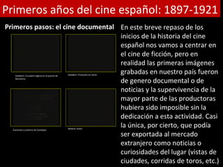 Primeros años del cine español: 1897-1921
Primeros pasos: el cine documental En este breve repaso de los
                                   inicios de la historia del cine
                                   español nos vamos a centrar en
                                   el cine de ficción, pero en
                                   realidad las primeras imágenes
                                   grabadas en nuestro país fueron
    Gelabert: Escuadra inglesa en el puerto de   Gelabert: Procesión en Sants
    Barcelona
                                   de genero documental o de
                                   noticias y la supervivencia de la
                                   mayor parte de las productoras
                                   hubiera sido imposible sin la
                                   dedicación a esta actividad. Casi
  Asesinato y entierro de Canalejas
                                   la única, por cierto, que podía
                                                 Madrid: vistas

                                   ser exportada al mercado
                                   extranjero como noticias o
                                   curiosidades del lugar (vistas de
                                   ciudades, corridas de toros, etc.)
 