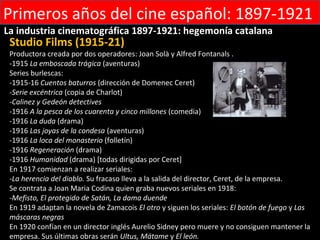 Primeros años del cine español: 1897-1921
La industria cinematográfica 1897-1921: hegemonía catalana
 Studio Films (1915-21)
 Productora creada por dos operadores: Joan Solà y Alfred Fontanals .
 -1915 La emboscada trágica (aventuras)
 Series burlescas:
 -1915-16 Cuentos baturros (dirección de Domenec Ceret)
 -Serie excéntrica (copia de Charlot)
 -Calinez y Gedeón detectives
 -1916 A la pesca de los cuarenta y cinco millones (comedia)
 -1916 La duda (drama)
 -1916 Las joyas de la condesa (aventuras)
 -1916 La loca del monasterio (folletín)
 -1916 Regeneración (drama)
 -1916 Humanidad (drama) [todas dirigidas por Ceret]
 En 1917 comienzan a realizar seriales:
 -La herencia del diablo. Su fracaso lleva a la salida del director, Ceret, de la empresa.
 Se contrata a Joan Maria Codina quien graba nuevos seriales en 1918:
 -Mefisto, El protegido de Satán, La dama duende
 En 1919 adaptan la novela de Zamacois El otro y siguen los seriales: El botón de fuego y Las
 máscaras negras
 En 1920 confían en un director inglés Aurelio Sidney pero muere y no consiguen mantener la
 empresa. Sus últimas obras serán Ultus, Mátame y El león.
 
