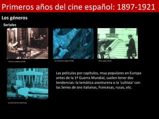 Primeros años del cine español: 1897-1921
Los géneros
Seriales




   Fuerza y nobleza (1918)      Las máscaras negras (!919)   Miss Ledya (1916)




                                  Las películas por capítulos, muy populares en Europa
                                  antes de la 1ª Guerra Mundial, suelen tener dos
                                  tendencias: la temática aventurera o la ‘cultista’ con
                                  las Series de oro italianas, francesas, rusas, etc.


  La secta de los misteriosos
 