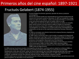 Primeros años del cine español: 1897-1921
  Fructuós Gelabert (1874-1955)
                                                Fructuós Gelabert fue director, guionista, operador de cámara y productor
                                                cinematográfico.
                                                Ebanista de profesión queda muy impresionado por las primeras proyecciones del
                                                invento de los hermanos Lumière en Barcelona. En 1897 con la ayuda de un amigo
                                                realiza una réplica de su máquina, rueda un par de documentales y a continuación
                                                la que sería primera película de ficción en España, Riña en un café.
                                                En 1898 rueda una visita del rey Alfonso XIII a Barcelona y la vende a la compañía
                                                Pathé siendo la primera venta de material rodado en España en el extranjero.
                                                Desde ese momento y hasta 1915 compagina su faceta de inventor de aparatos
                                                cinematográficos con el trabajo en sus propias producciones cinematográficas y la
                                                colaboración con dos de las más importantes productoras francesas: Gaumont y
                                                Pathé.
                                                En 1902 es contratado como director técnico de la empresa Diorama, propietaria de
                                                una sala de cine en Barcelona.
                                                En 1905 rueda su primer gran éxito a nivel mundial, Los guapos de la Vaquería del
                                                Parque, comedia por la que llegó a recibir una oferta para trabajar en los EEUU, que
                                                declinó. El éxito de la película permitió que en 1906 Diorama se convirtiese en una
                                                productora cinematográfica rebautizada como Films Barcelona.
                                                A partir de este momento, la producción de Gelabert se diversifica con comedias
                                                como Cerveza gratis (1906), Los Kikos (1906) o Baño imprevisto (1909) y
                                                adaptaciones de obras literarias catalanas como Terra baixa (1907) y Maria Rosa
                                                (1908), ambas de Àngel Guimerà,.
  En 1908 construye los primeros estudios cinematográficos de Barcelona. La primera película rodada fue La Dolores (1908), un
  drama rural de Josep Feliu i Codina; además de las comedias Guardia burlado (1908) y Los calzoncillos de Toni (1908).
  Paralelamente a estas obras de ficción, vuelve con fuerza al documental, que nunca había abandonado del todo, para rodar una
  trilogía sobre monasterios catalanes: Poblet, Montserrat (ambas de 1908) y Ripoll (1911). En 1909 rueda Indústria del suro
  comprimit, considerado el primer film industrial, estilo de cine que, desde entonces, cultivaría a menudo.
  En 1910 rueda la que se considera su obra maestra Guzmán el Bueno, interpretada por Margarida Xirgu y, por primera vez en una
  película española, con decorados en tres dimensiones.
 