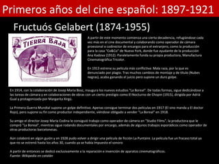 Primeros años del cine español: 1897-1921
   Fructuós Gelabert (1874-1955)
                                                      A partir de este momento comienza una cierta decadencia, refugiándose cada
                                                      vez más en el cine documental y colaborando como operador de cámara
                                                      proesional o codirector de encargos para el extranjero, como la producción
                                                      para la casa "Co&Co" de Nueva York, donde fue ayudante de la producción
                                                      Ana Kadova (1912). Paralelamente funda su propia productora, Manufactura
                                                      Cinematogràfica Tricolor.

                                                      En 1913 estrena su película más conflictiva: Mala raza, por la que es
                                                      denunciado por plagio. Tras muchos cambios de montaje y de título (Nubes
                                                      negras), acaba ganando el juicio pero supone un duro golpe.


 En 1914, con la colaboración de Josep Maria Bosc, inaugura los nuevos estudios "La Boreal". De todas formas, sigue dedicándose a
 las tareas de cámara y en colaboraciones de obras con un cierto prestigio como El Nocturno de Chopin (1915), dirigida por Adrià
 Gual y protagonizada por Margarita Xirgú.

 La Primera Guerra Mundial supone un golpe definitivo. Apenas consigue terminar dos películas en 1917 (El sino manda y El doctor
 Rojo), pero supone su fin como productor independiente, viéndose obligado a vender "La Boreal" en 1918.

 Su amigo el director Josep Maria Codina le consiguió trabajo como operador de cámera en "Studio Films", la productora que le
 compró "La Boreal", mientras sigue rodando documentales por encargo, además de algunos trabajos esporádicos como operador de
 otras productoras barcelonesas.

 Aún colaboró en algún guión y en 1928 pudo volver a dirigir una película de ficción La Puntaire. La película fue un fracaso total ya
 que no se estrenó hasta los años 30, cuando ya se había impuesto el sonoro

 A partir de entonces se dedicó exclusivamente a la reparación e invención de aparatos cinematográficos.
 Fuente: Wikipedia en catalán
 