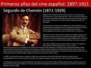 Primeros años del cine español: 1897-1921
 Segundo de Chomón (1871-1929)
                                                                  Segundo Víctor Aurelio Chomón y Ruiz, conocido como Segundo de
                                                                  Chomón (Teruel, 17 de octubre de 1871 - París, 2 de mayo de 1929), fue
                                                                  un cineasta que destacó como director pionero del cine mudo y técnico
                                                                  de trucajes en películas como Cabiria (1914), o Napoleón (1927), de
                                                                  Abel Gance.

                                                                  Frecuentemente comparado con Méliès, por su gran calidad técnica y
                                                                  creatividad fue considerado uno de los grandes hombres del cine de su
                                                                  tiempo, siendo contratado por las más importantes empresas
                                                                  cinematográficas de la época, como la Pathé Frères o la Itala Films.

                                                                  Nacido en Teruel en 1871, Chomón emprende, al parecer, estudios de
                                                                  ingeniería, aunque se duda si los concluyó. Entre 1895 y 1897 hizo un
                                                                  viaje a París. En esta ciudad descubre el Cinematógrafo de los hermanos
                                                                  Lumière y conoce a la vedette Julienne Mathieu, con quien se casaría.

                                                                   Entre 1897 y 1898 cumple el servicio militar en Cuba y a su regreso a
                                                                   París a fines de 1899 se interesa por el nuevo invento.
 Ayudando a su esposa, que trabajaba en los talleres de coloreado a mano fotograma a fotograma de las películas de Méliès, diseña
 unas plantillas de celuloide que facilitaban este trabajo y conseguían mayor precisión en la delimitación del color. Este sistema, con
 ligeros cambios, fue patentado más tarde por la casa Pathé con el nombre de «Pathécolor». Un ejemplo de esta técnica puede verse en
 el documental Viaje a Burgos (Burgos voyage), firmado por el turolense en 1910 o 1911.

 En 1902 se instala en Barcelona e inaugura un taller que comercializa su sistema de coloreado. Fabrica su propia cámara
 cinematográfica y filma una película en la que utiliza el trucaje de maquetas: Choque de trenes. Del mismo año data Monserrat.

 Al año siguiente rueda varios cuentos fantásticos inspirados en los cuentos de la editorial Calleja, donde explora la doble exposición y
 las sobreimpresiones para conseguir en el mismo plano efectos de gigantismo en películas como Pulgarcito y Gulliver en el país de los
 Gigantes, ambas de 1903.
 