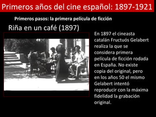 Primeros años del cine español: 1897-1921
   Primeros pasos: la primera película de ficción
 Riña en un café (1897)
                                        En 1897 el cineasta
                                        catalán Fructuós Gelabert
                                        realiza la que se
                                        considera primera
                                        película de ficción rodada
                                        en España. No existe
                                        copia del original, pero
                                        en los años 50 el mismo
                                        Gelabert intentó
                                        reproducir con la máxima
                                        fidelidad la grabación
                                        original.
 